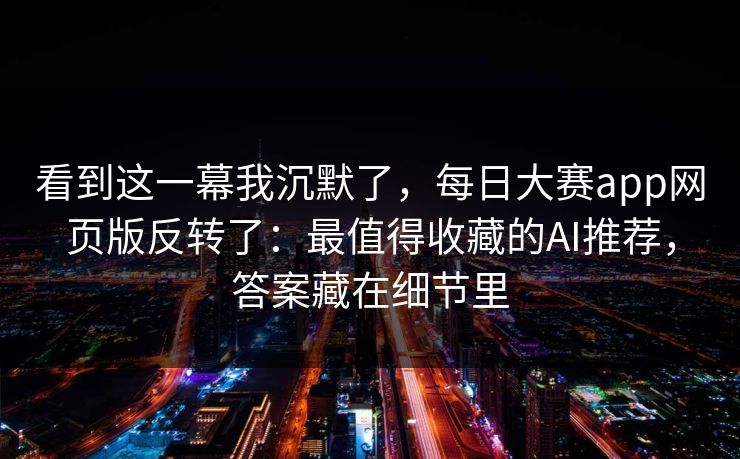 看到这一幕我沉默了，每日大赛app网页版反转了：最值得收藏的AI推荐，答案藏在细节里