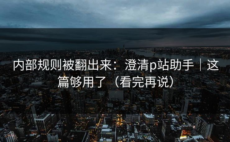 内部规则被翻出来：澄清p站助手｜这篇够用了（看完再说）