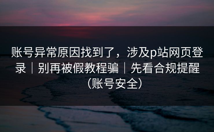 账号异常原因找到了，涉及p站网页登录｜别再被假教程骗｜先看合规提醒（账号安全）