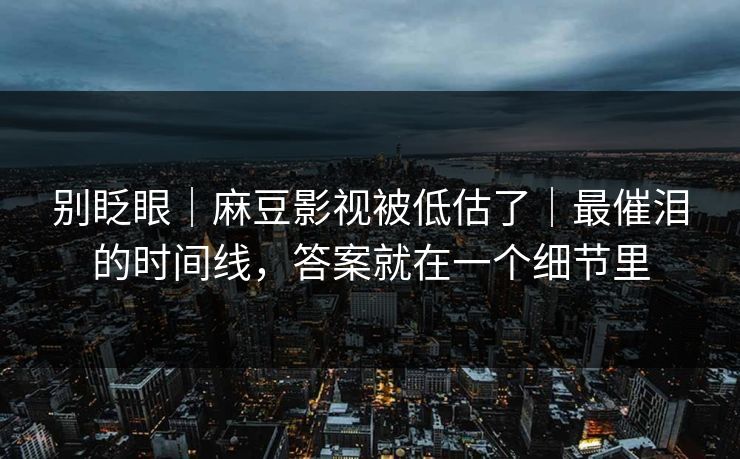 别眨眼｜麻豆影视被低估了｜最催泪的时间线，答案就在一个细节里