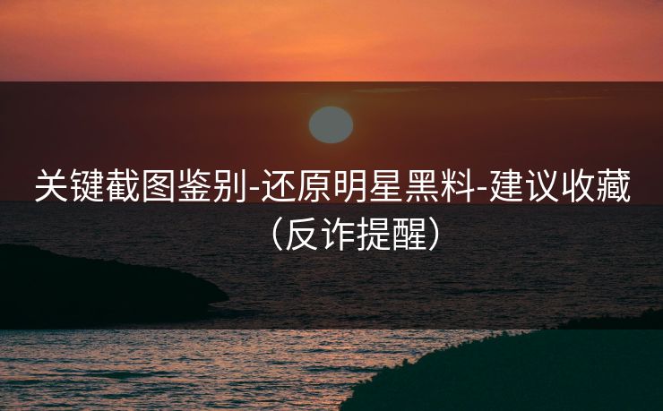 关键截图鉴别-还原明星黑料-建议收藏（反诈提醒）
