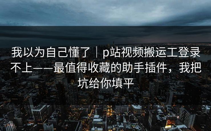 我以为自己懂了｜p站视频搬运工登录不上——最值得收藏的助手插件，我把坑给你填平