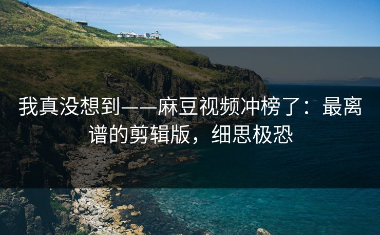 我真没想到——麻豆视频冲榜了：最离谱的剪辑版，细思极恐