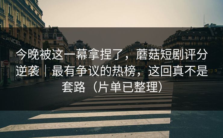 今晚被这一幕拿捏了，蘑菇短剧评分逆袭｜最有争议的热榜，这回真不是套路（片单已整理）