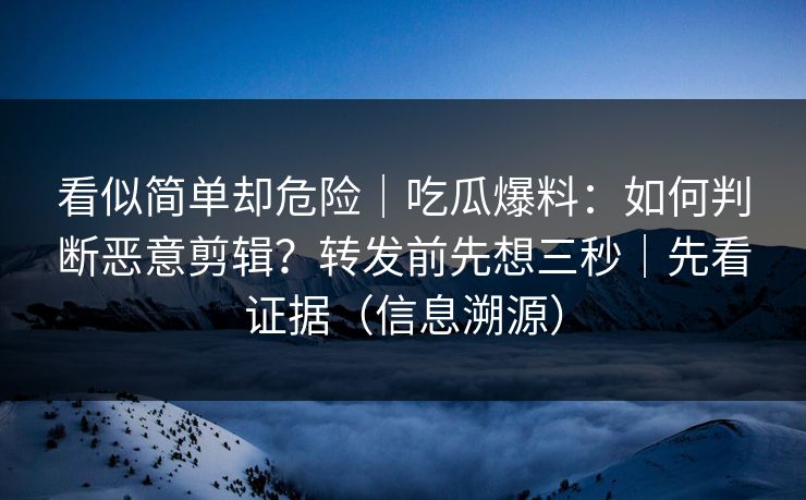 看似简单却危险｜吃瓜爆料：如何判断恶意剪辑？转发前先想三秒｜先看证据（信息溯源）
