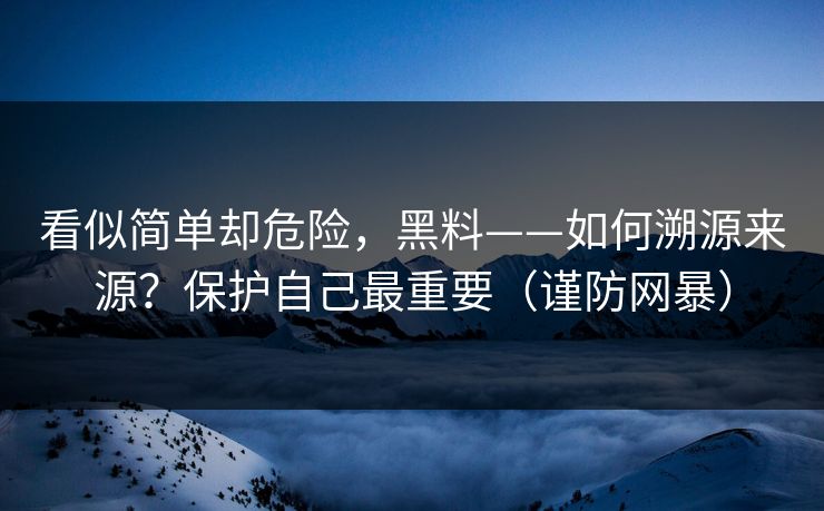 看似简单却危险，黑料——如何溯源来源？保护自己最重要（谨防网暴）