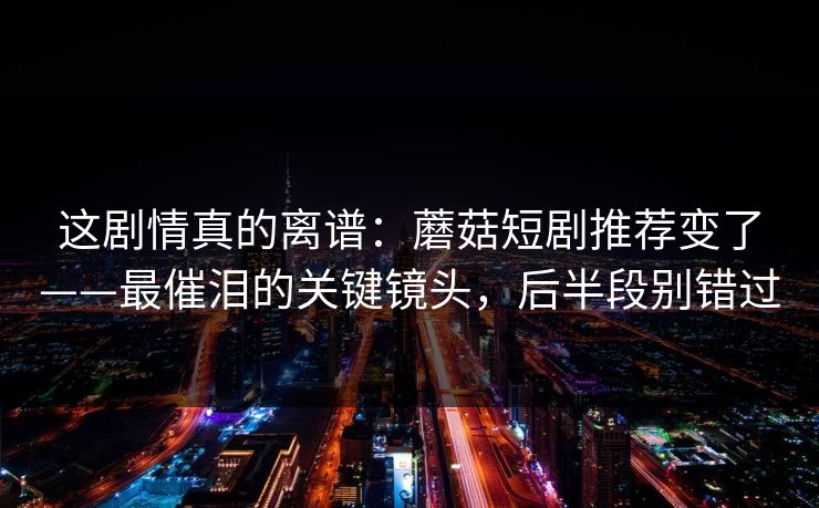 这剧情真的离谱：蘑菇短剧推荐变了——最催泪的关键镜头，后半段别错过