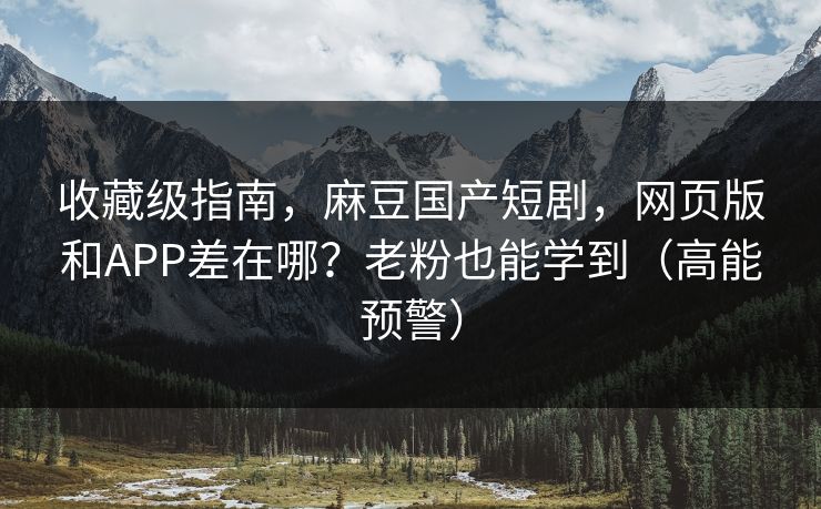 收藏级指南，麻豆国产短剧，网页版和APP差在哪？老粉也能学到（高能预警）