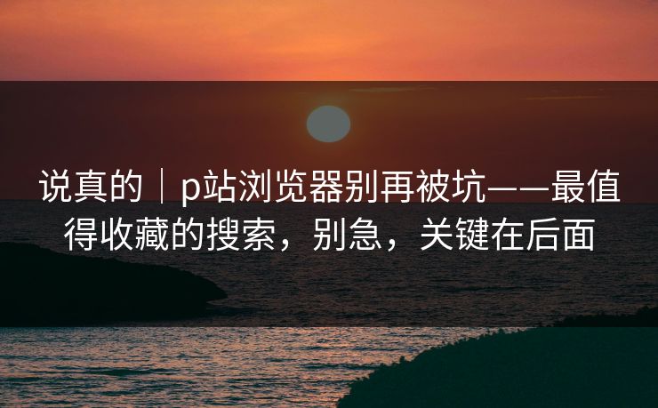 说真的｜p站浏览器别再被坑——最值得收藏的搜索，别急，关键在后面