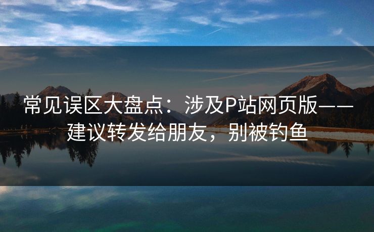 常见误区大盘点：涉及P站网页版——建议转发给朋友，别被钓鱼