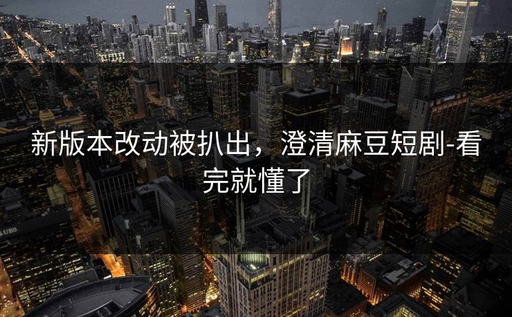 新版本改动被扒出，澄清麻豆短剧-看完就懂了