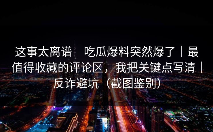 这事太离谱｜吃瓜爆料突然爆了｜最值得收藏的评论区，我把关键点写清｜反诈避坑（截图鉴别）