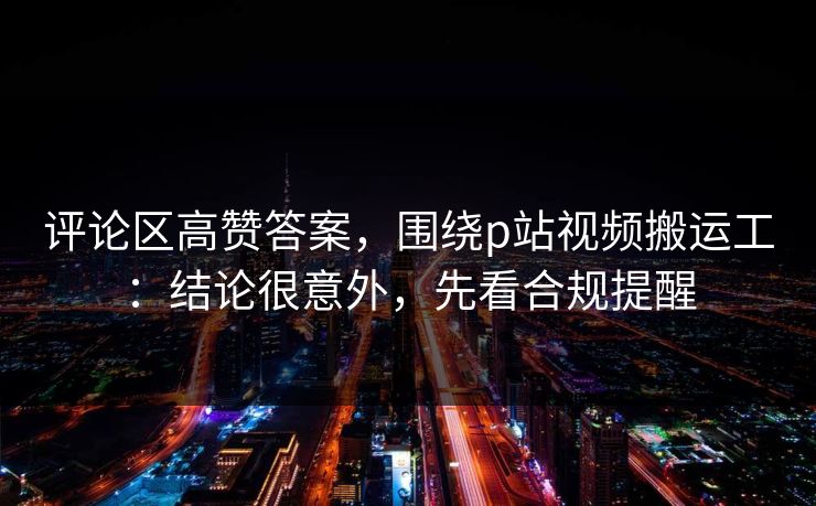 评论区高赞答案，围绕p站视频搬运工：结论很意外，先看合规提醒