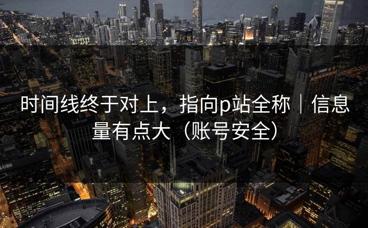 时间线终于对上，指向p站全称｜信息量有点大（账号安全）