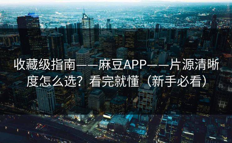 收藏级指南——麻豆APP——片源清晰度怎么选？看完就懂（新手必看）