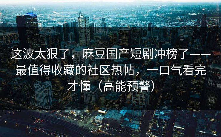 这波太狠了，麻豆国产短剧冲榜了——最值得收藏的社区热帖，一口气看完才懂（高能预警）