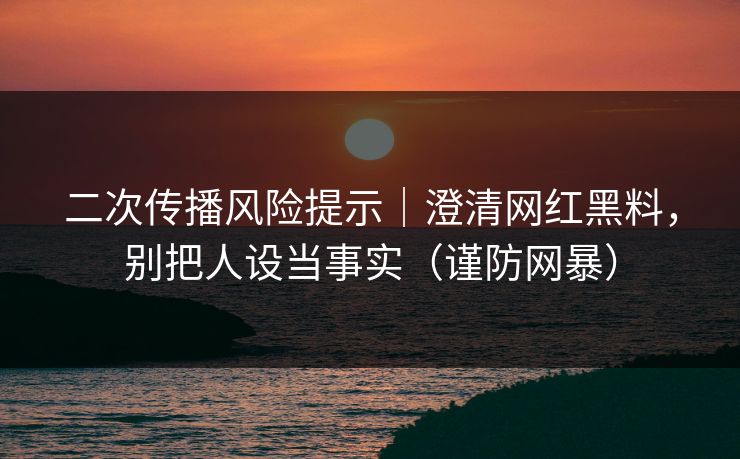 二次传播风险提示｜澄清网红黑料，别把人设当事实（谨防网暴）