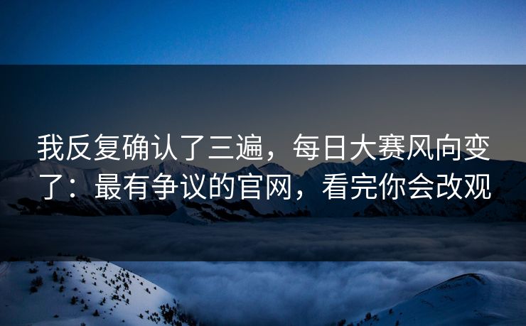 我反复确认了三遍，每日大赛风向变了：最有争议的官网，看完你会改观