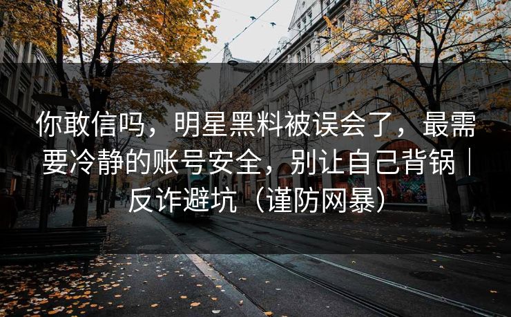 你敢信吗，明星黑料被误会了，最需要冷静的账号安全，别让自己背锅｜反诈避坑（谨防网暴）