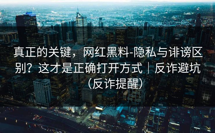真正的关键，网红黑料-隐私与诽谤区别？这才是正确打开方式｜反诈避坑（反诈提醒）