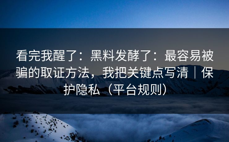 看完我醒了：黑料发酵了：最容易被骗的取证方法，我把关键点写清｜保护隐私（平台规则）