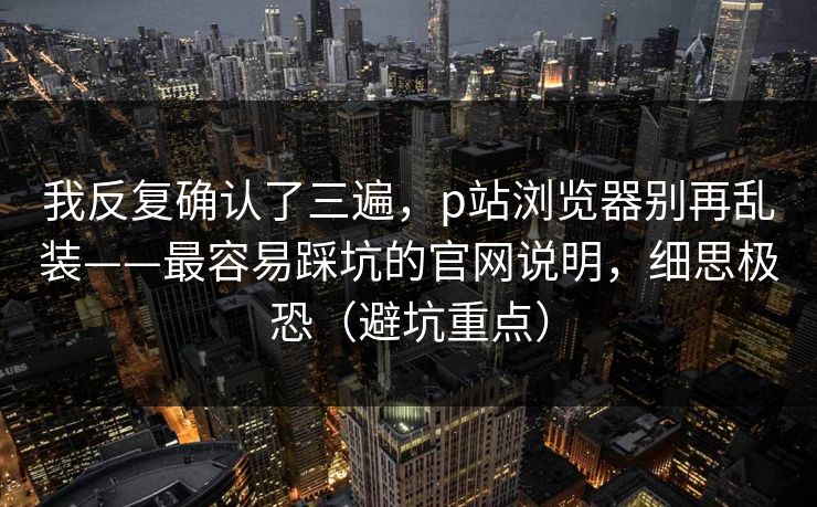 我反复确认了三遍，p站浏览器别再乱装——最容易踩坑的官网说明，细思极恐（避坑重点）