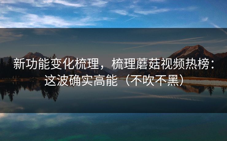 新功能变化梳理，梳理蘑菇视频热榜：这波确实高能（不吹不黑）