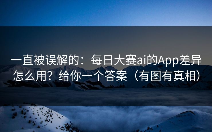 一直被误解的：每日大赛ai的App差异怎么用？给你一个答案（有图有真相）