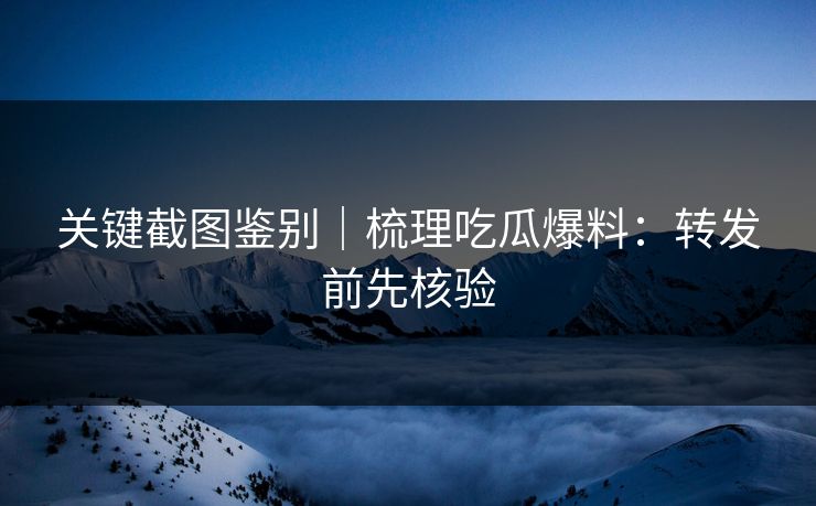关键截图鉴别｜梳理吃瓜爆料：转发前先核验