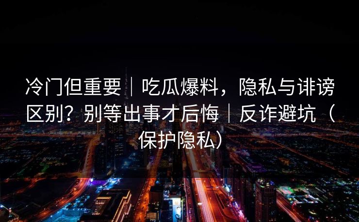 冷门但重要｜吃瓜爆料，隐私与诽谤区别？别等出事才后悔｜反诈避坑（保护隐私）