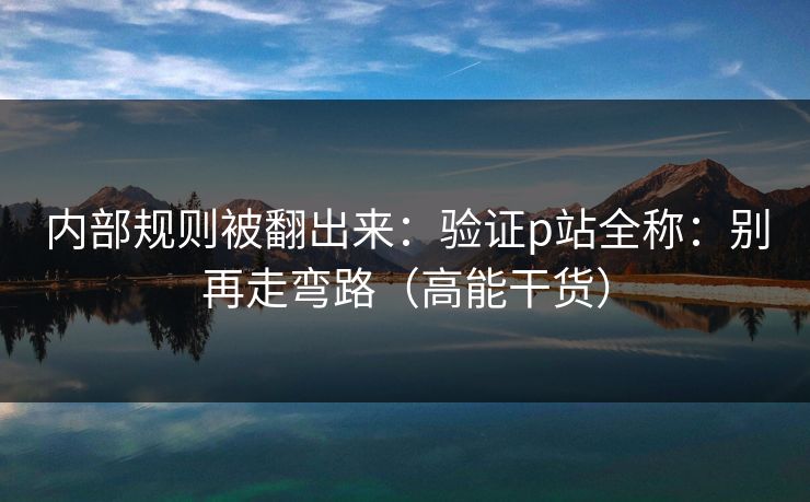 内部规则被翻出来：验证p站全称：别再走弯路（高能干货）