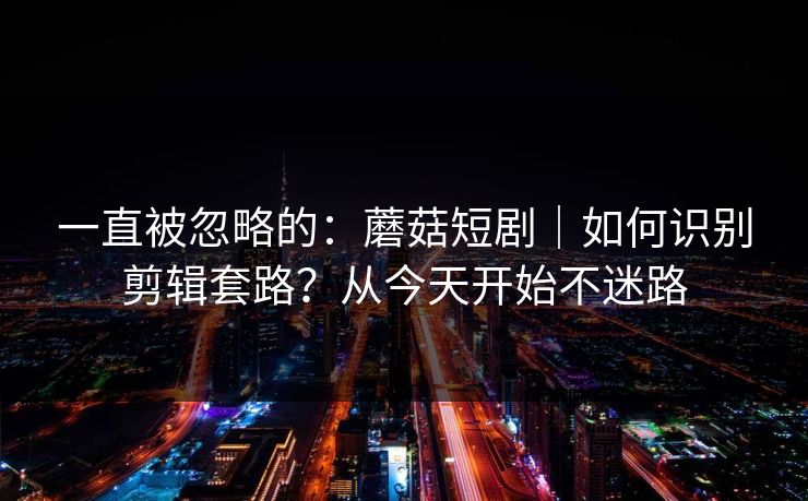 一直被忽略的：蘑菇短剧｜如何识别剪辑套路？从今天开始不迷路