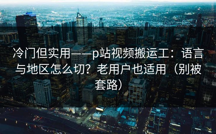 冷门但实用——p站视频搬运工：语言与地区怎么切？老用户也适用（别被套路）