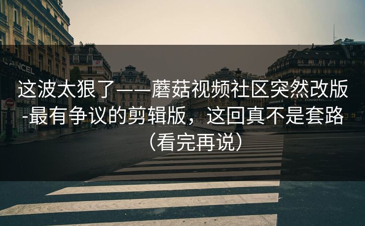 这波太狠了——蘑菇视频社区突然改版-最有争议的剪辑版，这回真不是套路（看完再说）