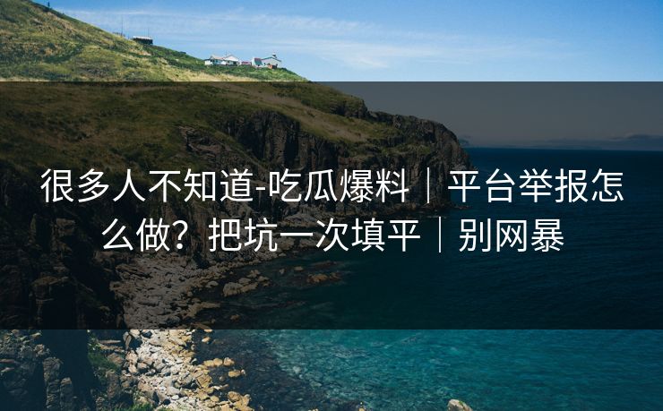 很多人不知道-吃瓜爆料｜平台举报怎么做？把坑一次填平｜别网暴