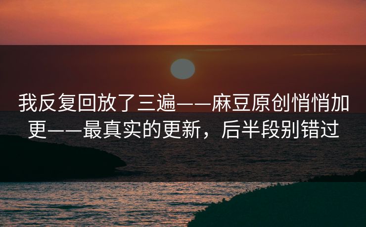 我反复回放了三遍——麻豆原创悄悄加更——最真实的更新，后半段别错过