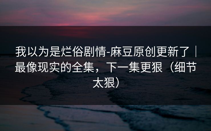 我以为是烂俗剧情-麻豆原创更新了｜最像现实的全集，下一集更狠（细节太狠）
