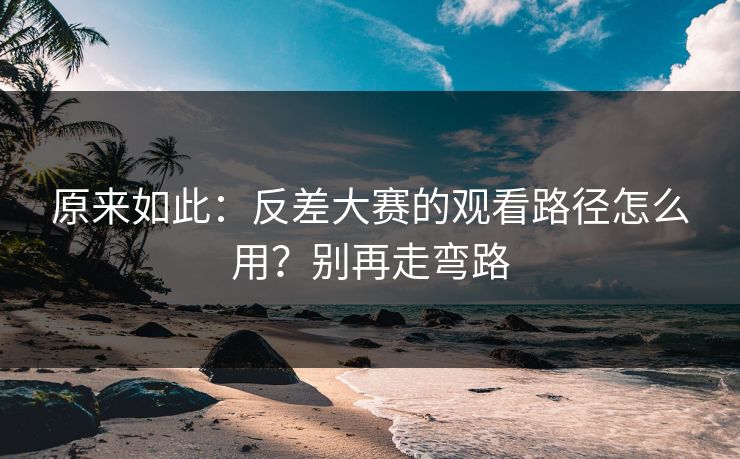 原来如此：反差大赛的观看路径怎么用？别再走弯路