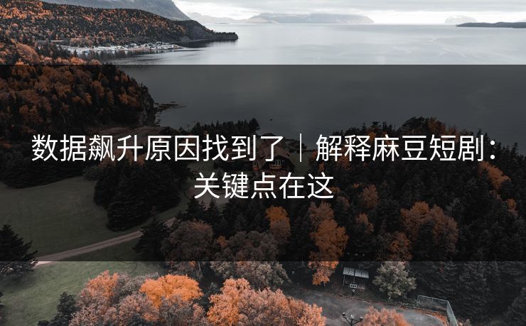 数据飙升原因找到了｜解释麻豆短剧：关键点在这