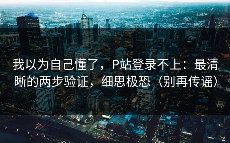 我以为自己懂了，P站登录不上：最清晰的两步验证，细思极恐（别再传谣）