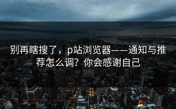 别再瞎搜了，p站浏览器——通知与推荐怎么调？你会感谢自己