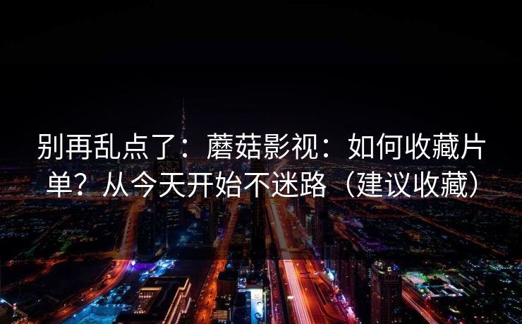 别再乱点了：蘑菇影视：如何收藏片单？从今天开始不迷路（建议收藏）