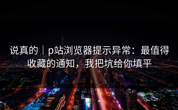 说真的｜p站浏览器提示异常：最值得收藏的通知，我把坑给你填平