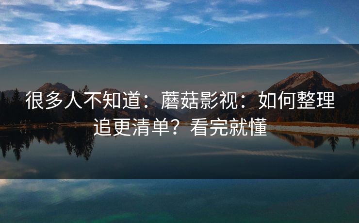 很多人不知道：蘑菇影视：如何整理追更清单？看完就懂