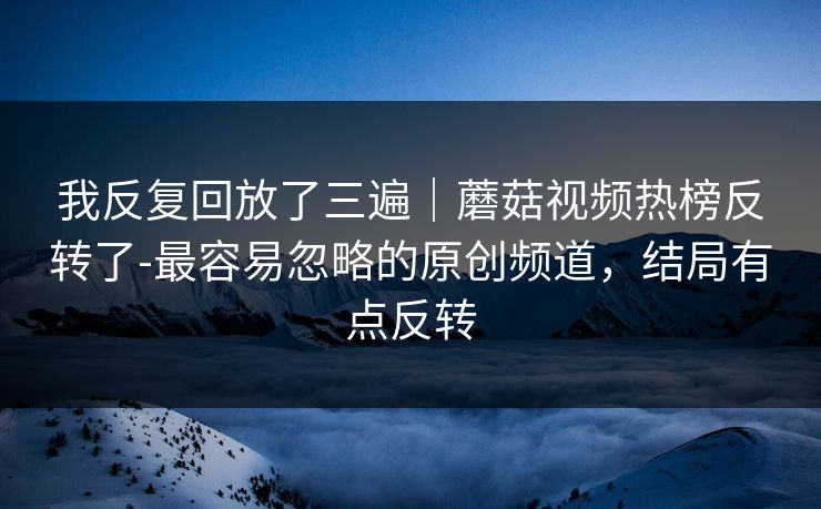 我反复回放了三遍｜蘑菇视频热榜反转了-最容易忽略的原创频道，结局有点反转