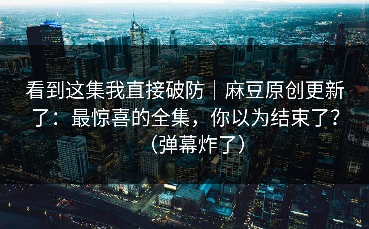看到这集我直接破防｜麻豆原创更新了：最惊喜的全集，你以为结束了？（弹幕炸了）