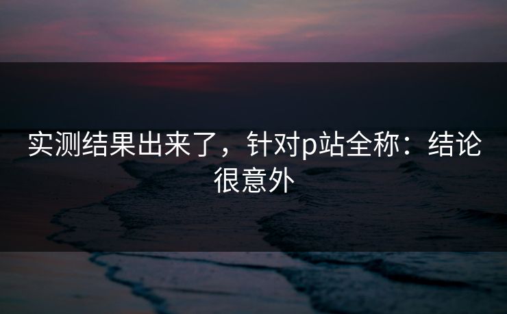 实测结果出来了，针对p站全称：结论很意外