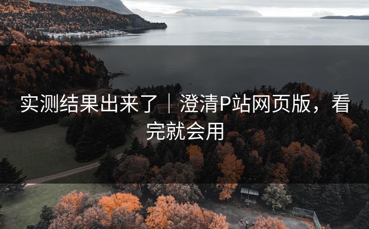 实测结果出来了｜澄清P站网页版，看完就会用