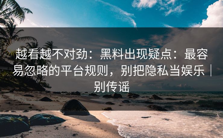 越看越不对劲：黑料出现疑点：最容易忽略的平台规则，别把隐私当娱乐｜别传谣