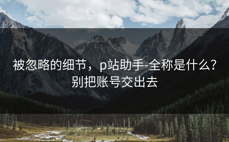 被忽略的细节，p站助手-全称是什么？别把账号交出去